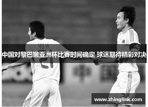 中国对黎巴嫩亚洲杯比赛时间确定 球迷期待精彩对决