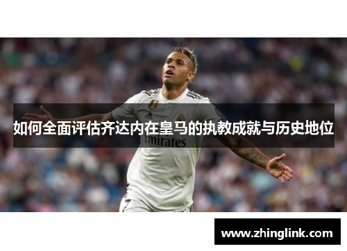 如何全面评估齐达内在皇马的执教成就与历史地位