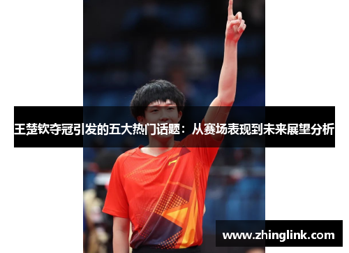 王楚钦夺冠引发的五大热门话题：从赛场表现到未来展望分析