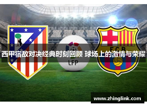 西甲宿敌对决经典时刻回顾 球场上的激情与荣耀
