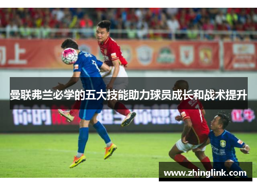 曼联弗兰必学的五大技能助力球员成长和战术提升