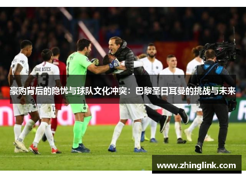 豪购背后的隐忧与球队文化冲突：巴黎圣日耳曼的挑战与未来
