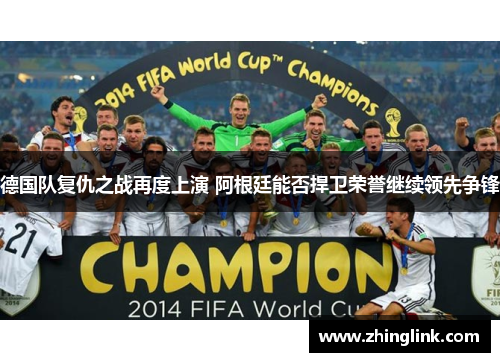 德国队复仇之战再度上演 阿根廷能否捍卫荣誉继续领先争锋